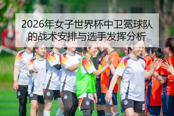 2026年女子世界杯中卫冕球队的战术安排与选手发挥分析