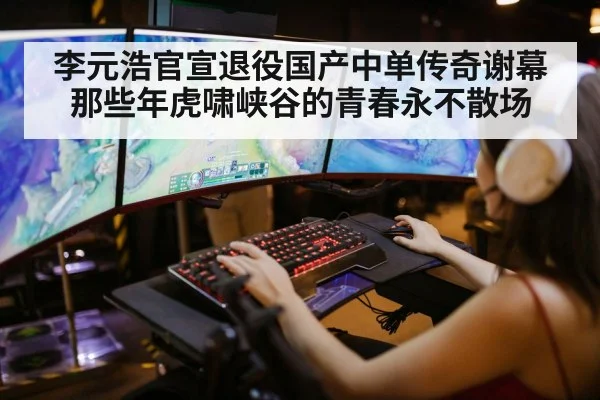 李元浩官宣退役国产中单传奇谢幕那些年虎啸峡谷的青春永不散场