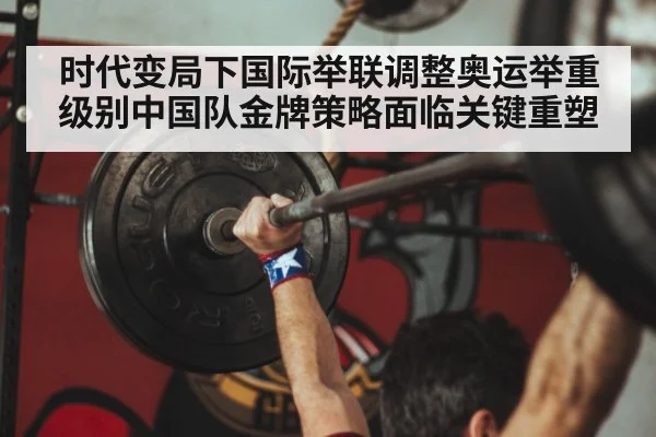 时代变局下国际举联调整奥运举重级别中国队金牌策略面临关键重塑